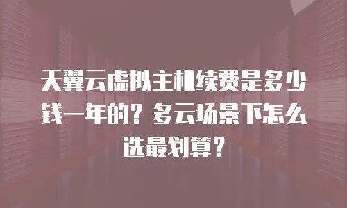 天翼云虚拟主机续费是多少钱一年的？多云场景下怎么选最划算？