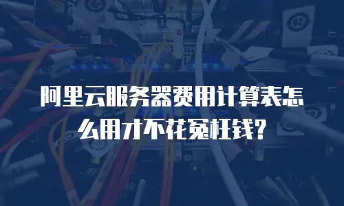 阿里云服务器费用计算表怎么用才不花冤枉钱？