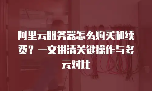 阿里云服务器怎么购买和续费？一文讲清关键操作与多云对比