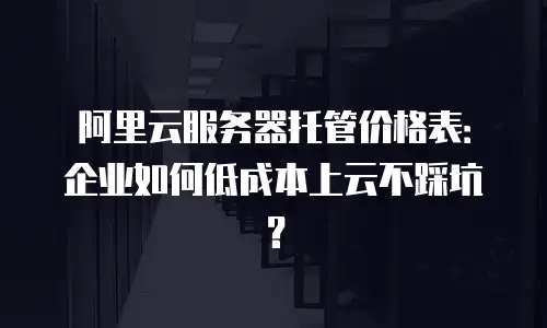 阿里云服务器托管价格表：企业如何低成本上云不踩坑？