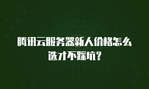 腾讯云服务器新人价格怎么选才不踩坑？