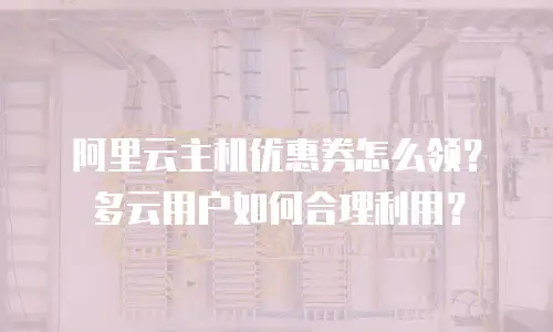 阿里云主机优惠券怎么领？多云用户如何合理利用？