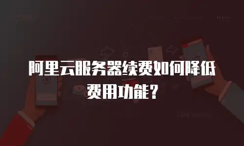 阿里云服务器续费如何降低费用功能？