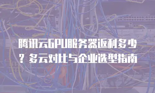 腾讯云GPU服务器返利多少？多云对比与企业选型指南