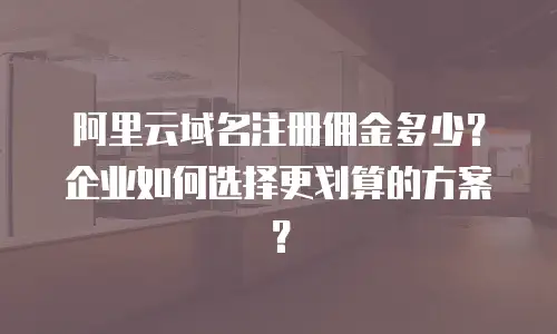 阿里云域名注册佣金多少？企业如何选择更划算的方案？
