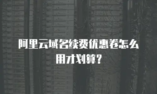 阿里云域名续费优惠卷怎么用才划算？