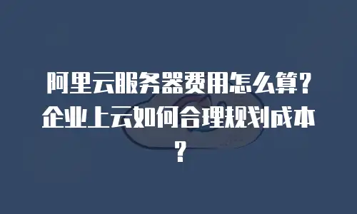 阿里云服务器费用怎么算？企业上云如何合理规划成本？