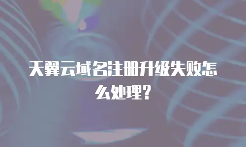 天翼云域名注册升级失败怎么处理？
