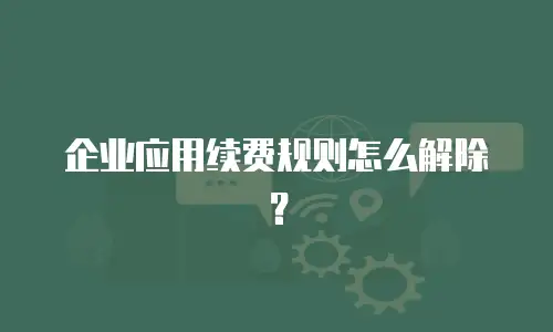 企业应用续费规则怎么解除？
