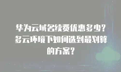 华为云域名续费优惠多少？多云环境下如何选到最划算的方案？