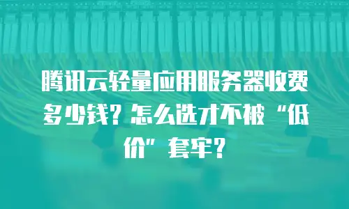 腾讯云轻量应用服务器收费多少钱？怎么选才不被“低价”套牢？