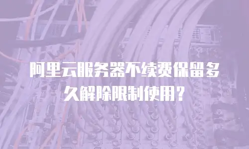 阿里云服务器不续费保留多久解除限制使用？