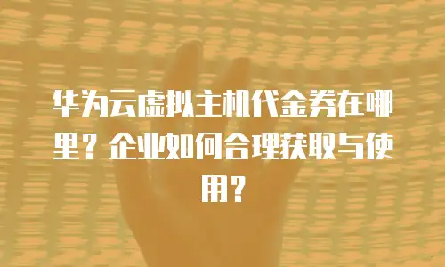 华为云虚拟主机代金券在哪里？企业如何合理获取与使用？