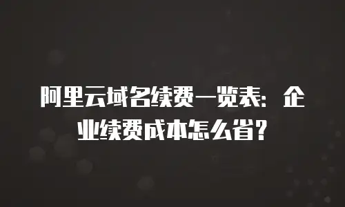 阿里云域名续费一览表：企业续费成本怎么省？