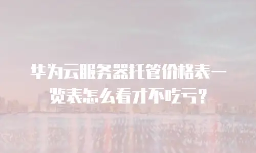 华为云服务器托管价格表一览表怎么看才不吃亏？