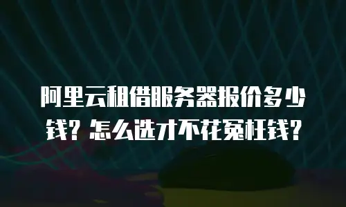 阿里云租借服务器报价多少钱？怎么选才不花冤枉钱？