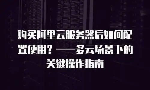 购买阿里云服务器后如何配置使用？——多云场景下的关键操作指南