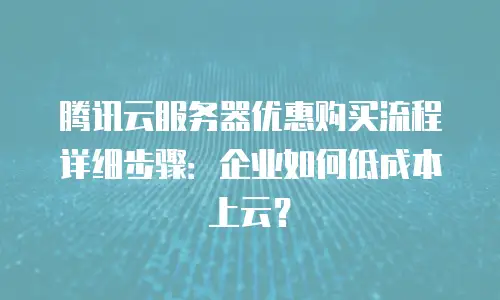 腾讯云服务器优惠购买流程详细步骤：企业如何低成本上云？
