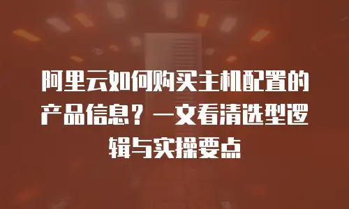 阿里云如何购买主机配置的产品信息？一文看清选型逻辑与实操要点