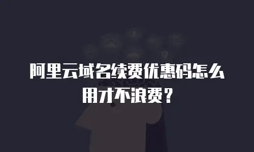 阿里云域名续费优惠码怎么用才不浪费？