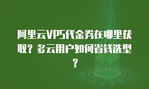 阿里云VPS代金券在哪里获取？多云用户如何省钱选型？
