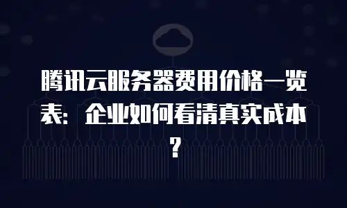 腾讯云服务器费用价格一览表：企业如何看清真实成本？