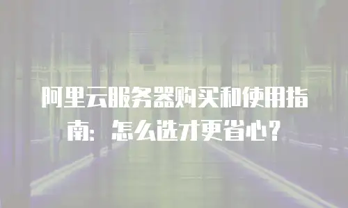 阿里云服务器购买和使用指南：怎么选才更省心？