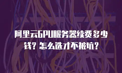 阿里云GPU服务器续费多少钱？怎么选才不被坑？