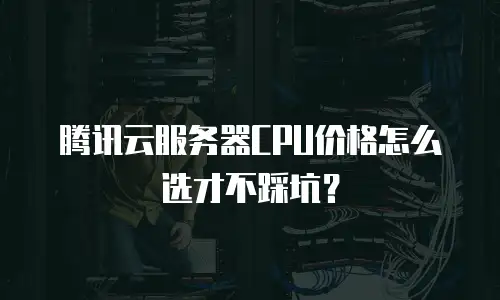 腾讯云服务器CPU价格怎么选才不踩坑？