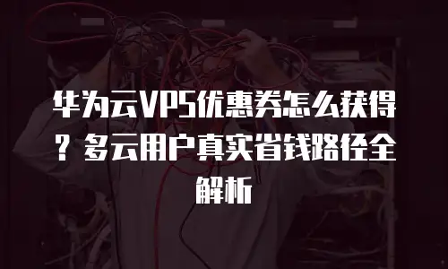 华为云VPS优惠券怎么获得？多云用户真实省钱路径全解析