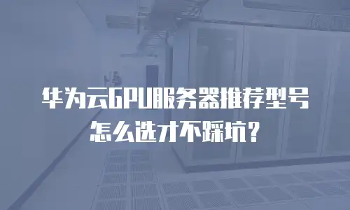 华为云GPU服务器推荐型号怎么选才不踩坑？