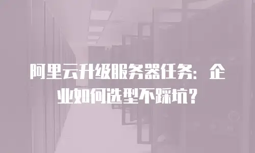 阿里云升级服务器任务：企业如何选型不踩坑？