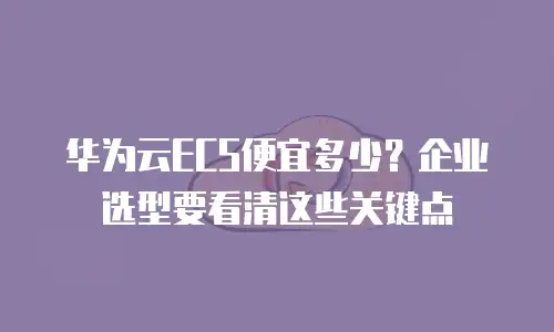 华为云ECS便宜多少？企业选型要看清这些关键点