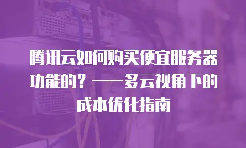 腾讯云如何购买便宜服务器功能的？——多云视角下的成本优化指南