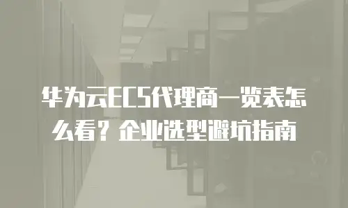 华为云ECS代理商一览表怎么看？企业选型避坑指南