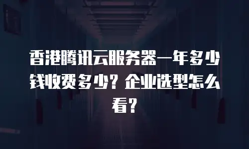 香港腾讯云服务器一年多少钱收费多少？企业选型怎么看？