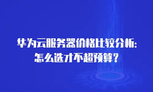 华为云服务器价格比较分析：怎么选才不超预算？