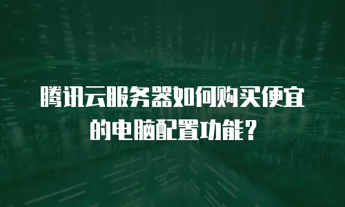 腾讯云服务器如何购买便宜的电脑配置功能？