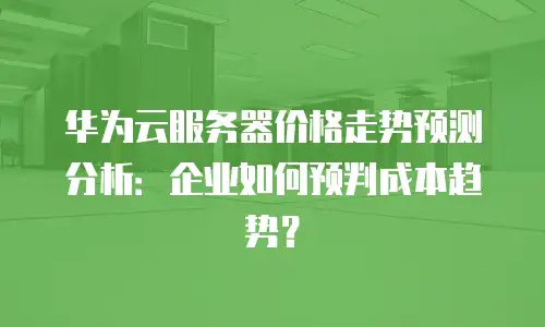 华为云服务器价格走势预测分析：企业如何预判成本趋势？
