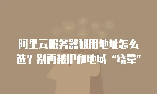 阿里云服务器租用地址怎么选？别再被IP和地域&ldquo;绕晕&rdquo;