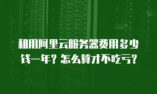 租用阿里云服务器费用多少钱一年？怎么算才不吃亏？