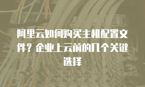 阿里云如何购买主机配置文件？企业上云前的几个关键选择