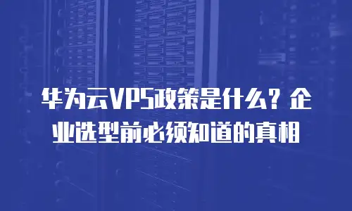 华为云VPS政策是什么？企业选型前必须知道的真相