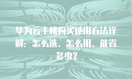 华为云主机购买使用方法详解：怎么选、怎么用、能省多少？