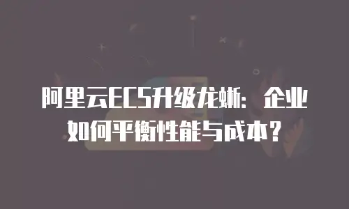 阿里云ECS升级龙蜥：企业如何平衡性能与成本？
