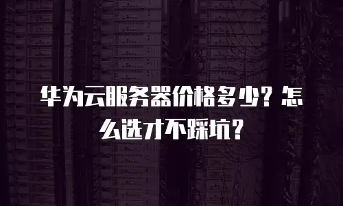 华为云服务器价格多少？怎么选才不踩坑？