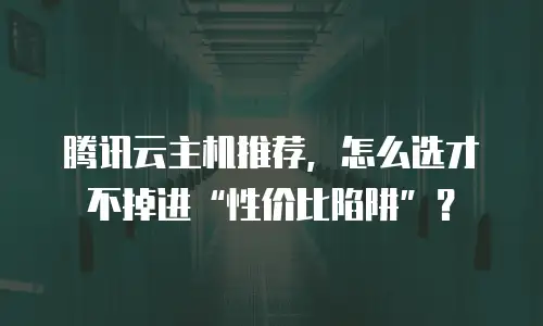 腾讯云主机推荐，怎么选才不掉进“性价比陷阱”？