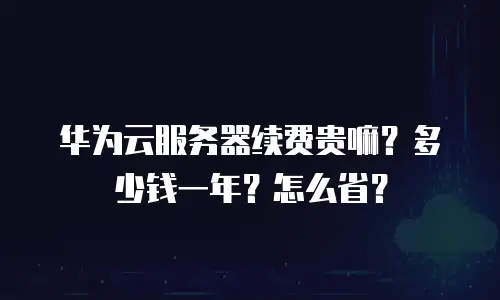华为云服务器续费贵嘛？多少钱一年？怎么省？