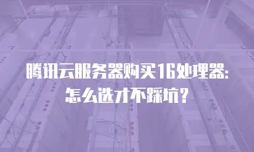 腾讯云服务器购买16处理器：怎么选才不踩坑？
