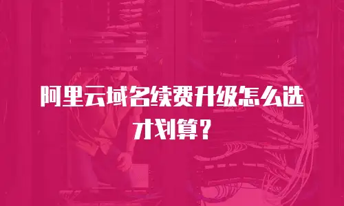 阿里云域名续费升级怎么选才划算？